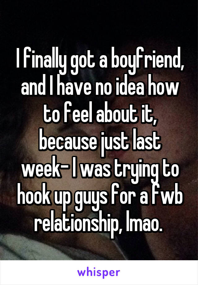 I finally got a boyfriend, and I have no idea how to feel about it, because just last week- I was trying to hook up guys for a fwb relationship, lmao. 