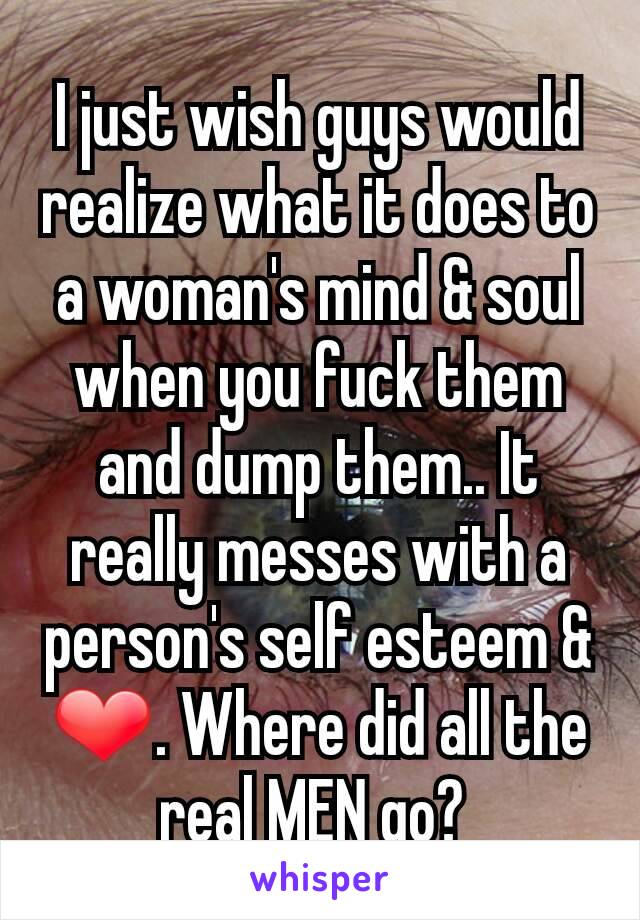 I just wish guys would realize what it does to a woman's mind & soul when you fuck them and dump them.. It really messes with a person's self esteem & ❤. Where did all the real MEN go? 