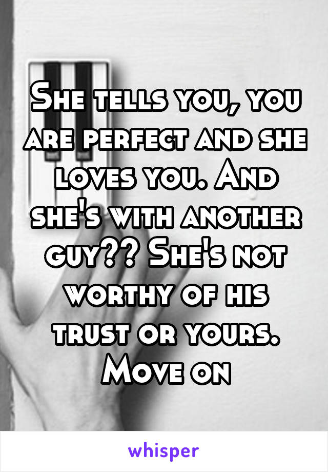 She tells you, you are perfect and she loves you. And she's with another guy?? She's not worthy of his trust or yours. Move on