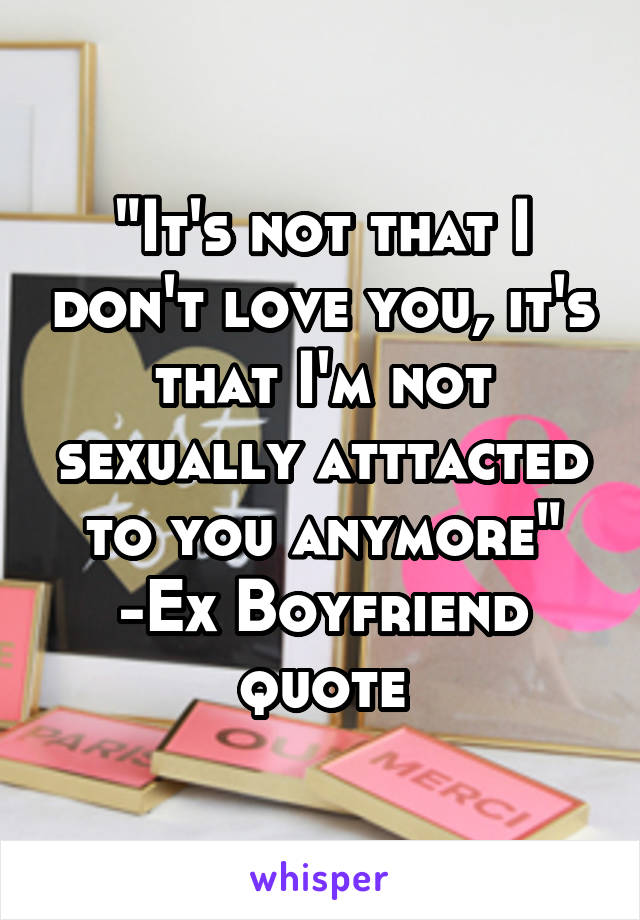 "It's not that I don't love you, it's that I'm not sexually atttacted to you anymore"
-Ex Boyfriend quote