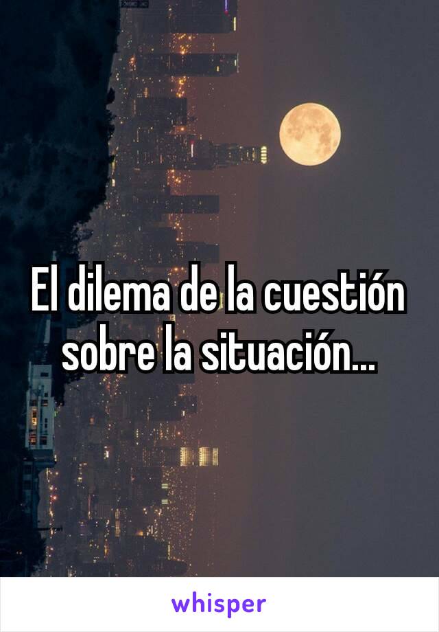 El dilema de la cuestión
sobre la situación...