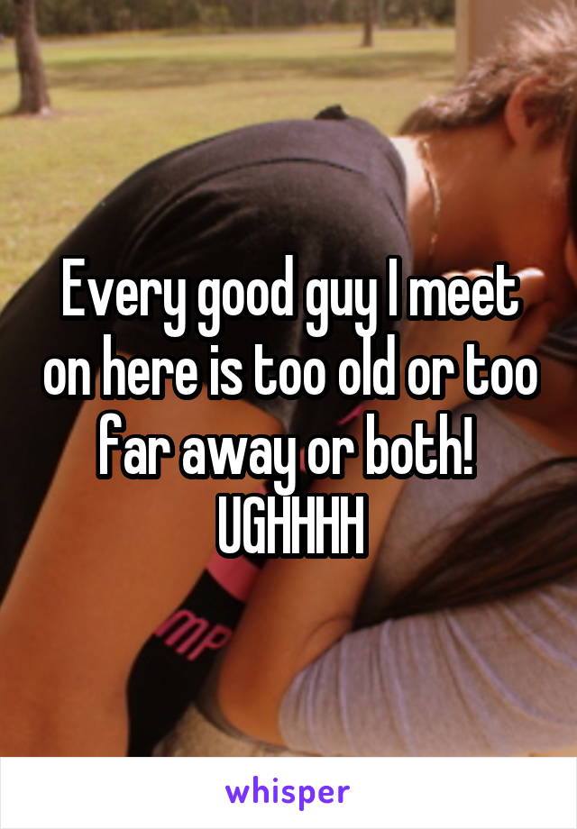 Every good guy I meet on here is too old or too far away or both! 
UGHHHH