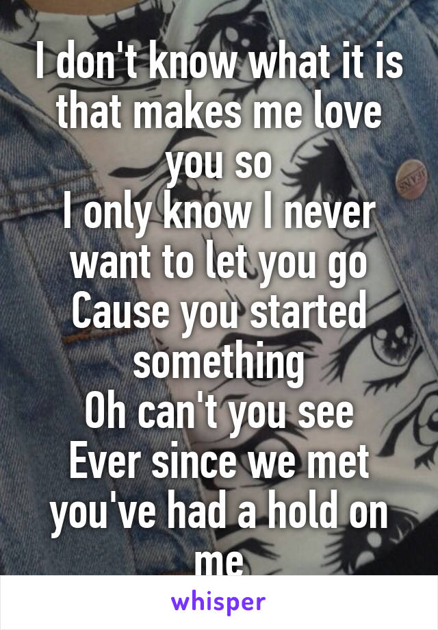 I don't know what it is that makes me love you so
I only know I never want to let you go
Cause you started something
Oh can't you see
Ever since we met you've had a hold on me