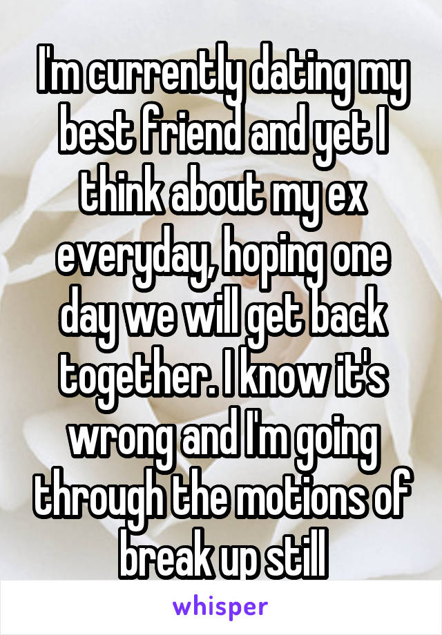 I'm currently dating my best friend and yet I think about my ex everyday, hoping one day we will get back together. I know it's wrong and I'm going through the motions of break up still