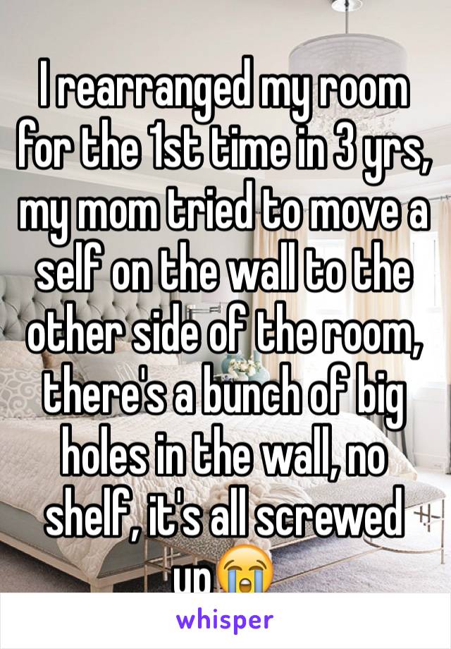 I rearranged my room for the 1st time in 3 yrs, my mom tried to move a self on the wall to the other side of the room, there's a bunch of big holes in the wall, no shelf, it's all screwed up😭