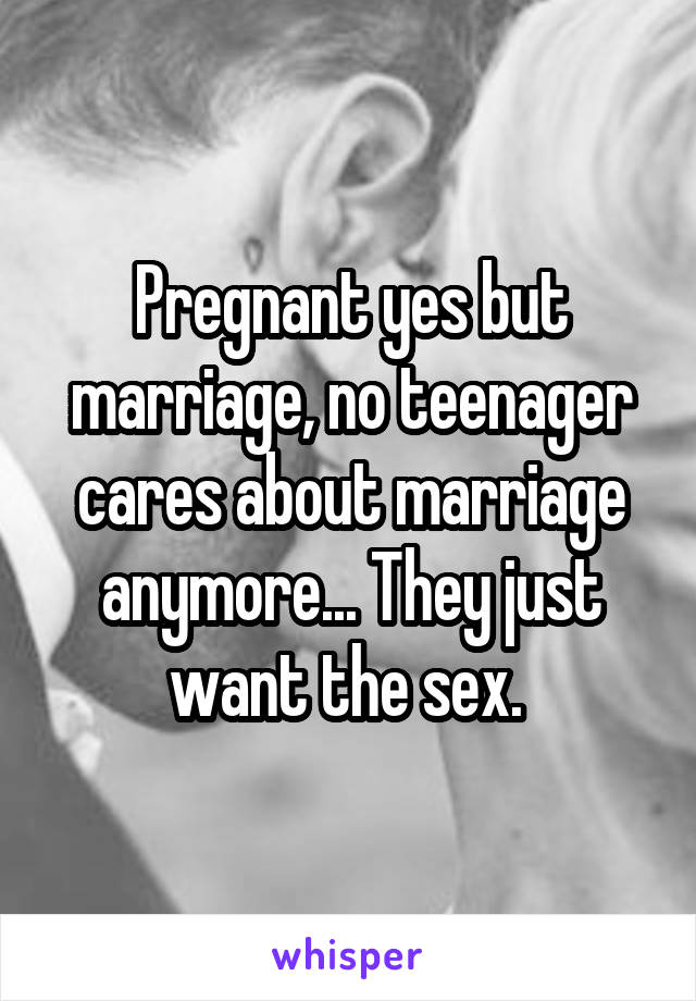 Pregnant yes but marriage, no teenager cares about marriage anymore... They just want the sex. 