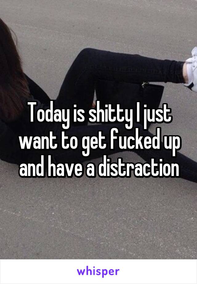 Today is shitty I just want to get fucked up and have a distraction