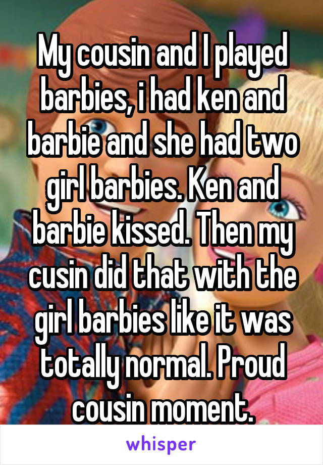 My cousin and I played barbies, i had ken and barbie and she had two girl barbies. Ken and barbie kissed. Then my cusin did that with the girl barbies like it was totally normal. Proud cousin moment.