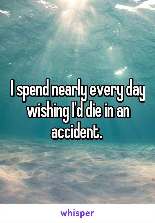 I spend nearly every day wishing I'd die in an accident. 