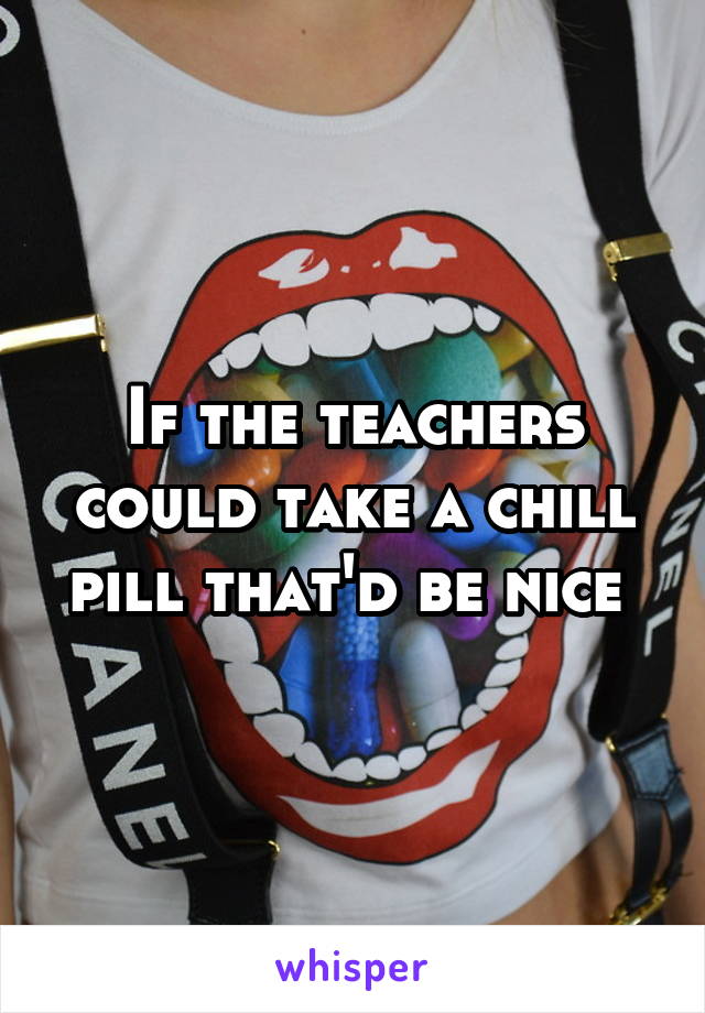 If the teachers could take a chill pill that'd be nice 