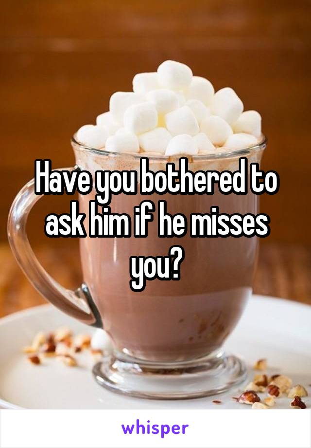 Have you bothered to ask him if he misses you?