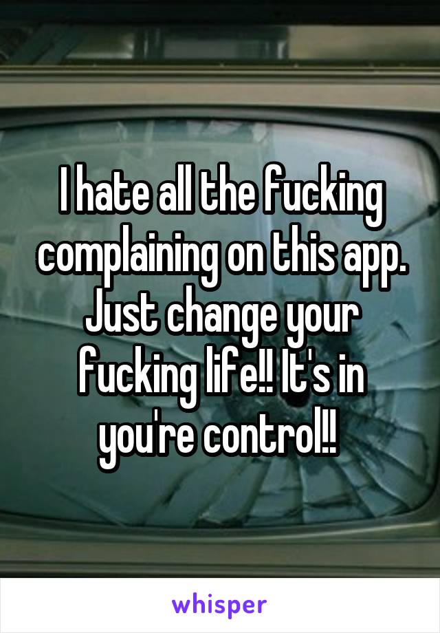 I hate all the fucking complaining on this app. Just change your fucking life!! It's in you're control!! 