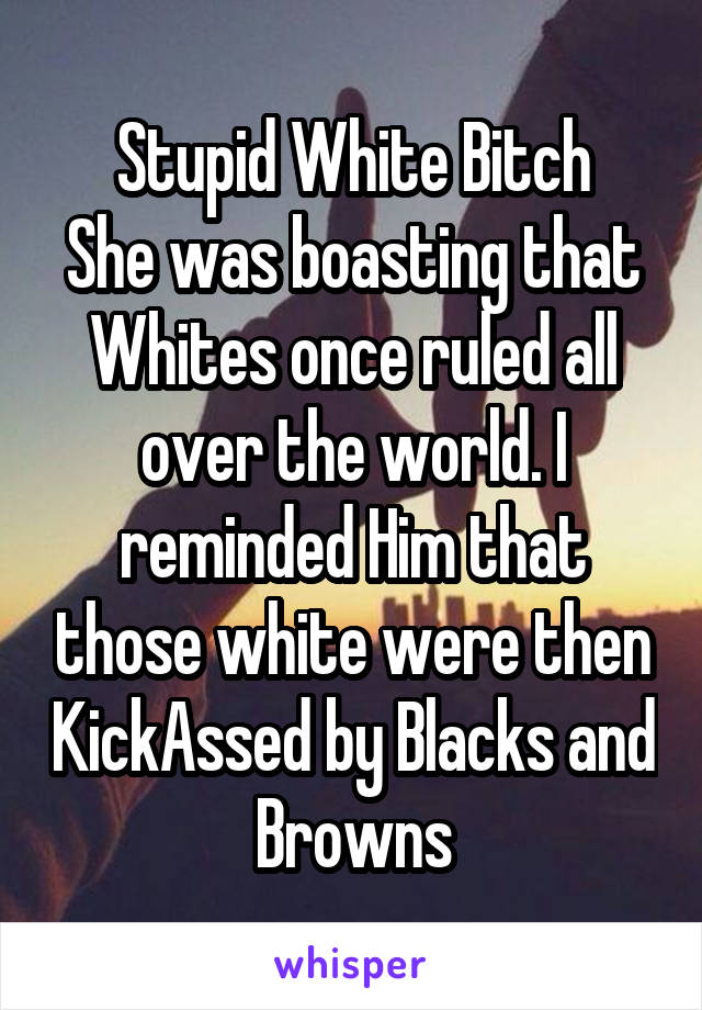 Stupid White Bitch
She was boasting that Whites once ruled all over the world. I reminded Him that those white were then KickAssed by Blacks and Browns