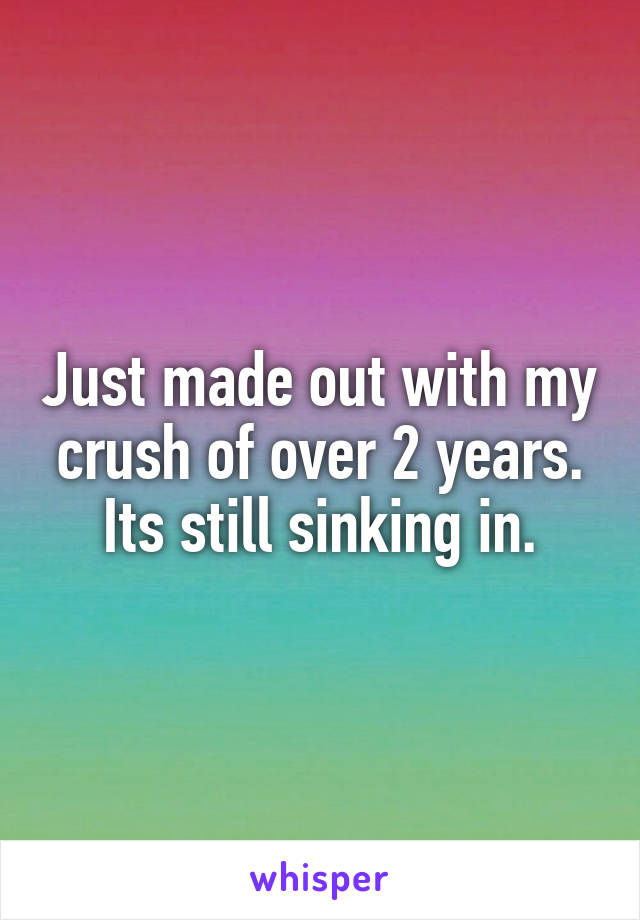 Just made out with my crush of over 2 years.
Its still sinking in.