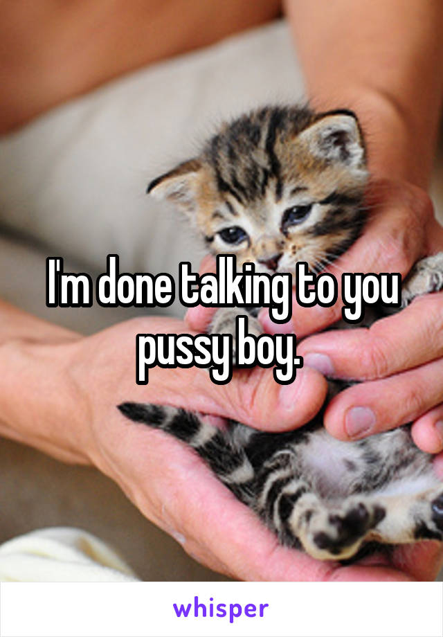 I'm done talking to you pussy boy. 