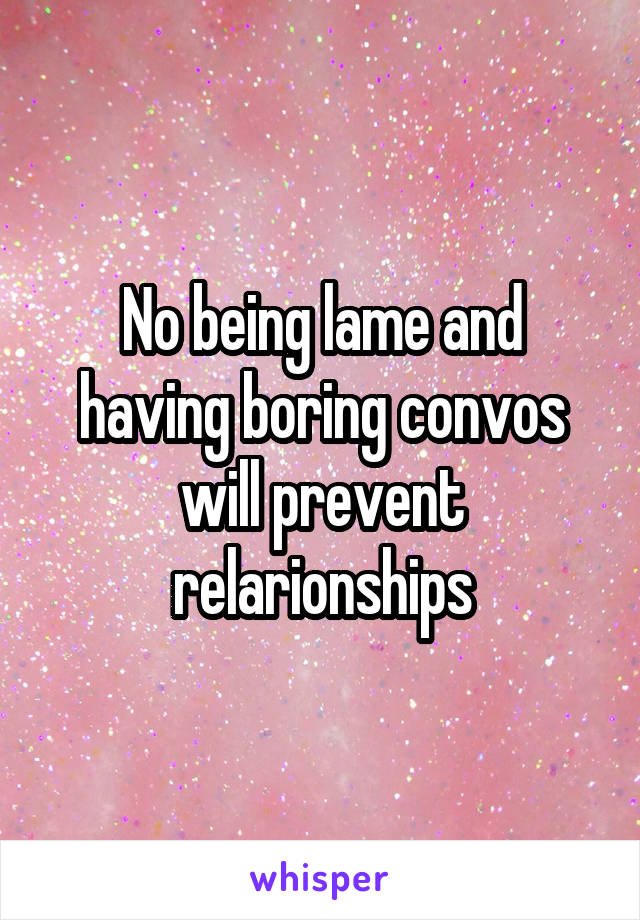 No being lame and having boring convos will prevent relarionships