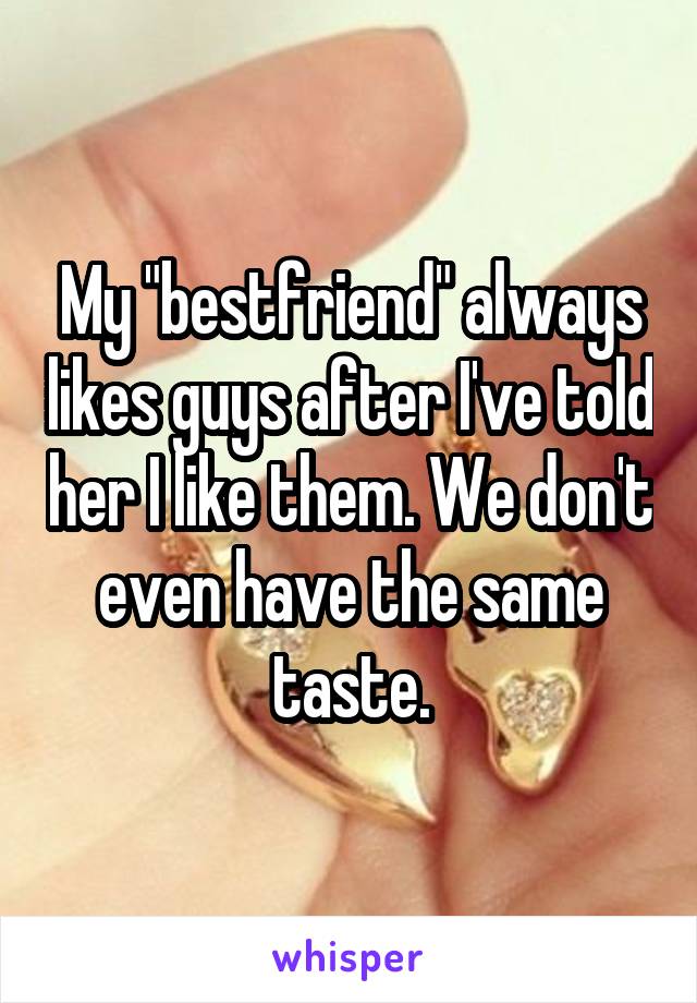 My "bestfriend" always likes guys after I've told her I like them. We don't even have the same taste.