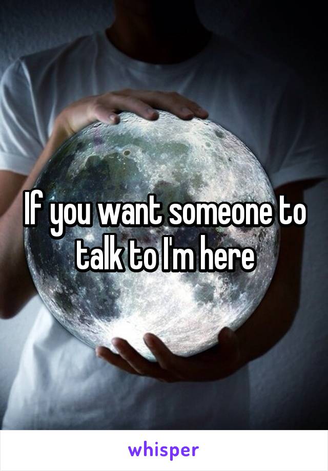 If you want someone to talk to I'm here