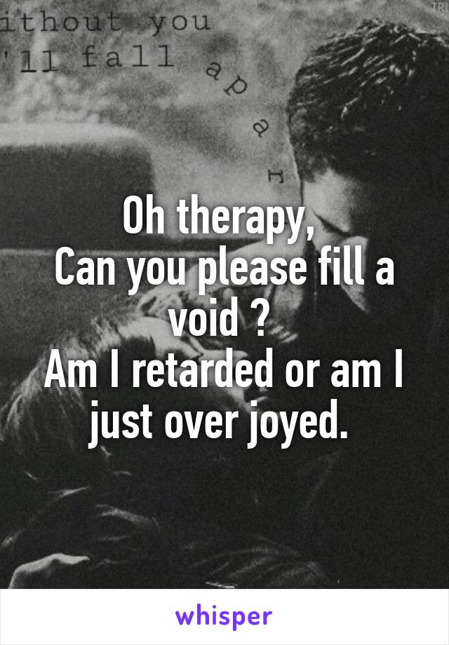 Oh therapy, 
Can you please fill a void ? 
Am I retarded or am I just over joyed. 