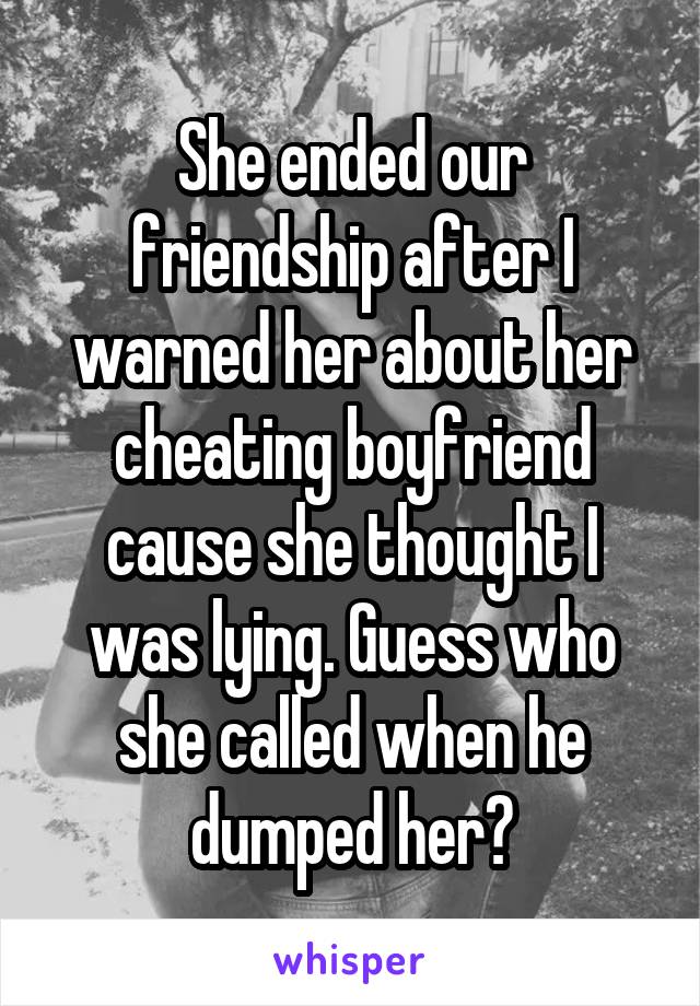 She ended our friendship after I warned her about her cheating boyfriend cause she thought I was lying. Guess who she called when he dumped her?