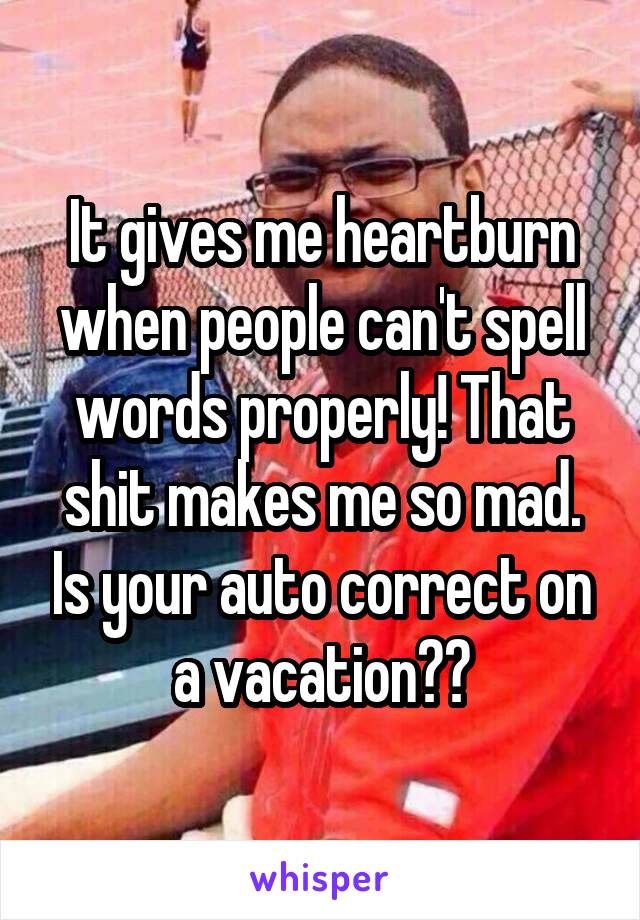 It gives me heartburn when people can't spell words properly! That shit makes me so mad. Is your auto correct on a vacation??