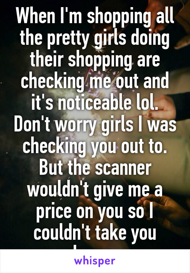 When I'm shopping all the pretty girls doing their shopping are checking me out and it's noticeable lol. Don't worry girls I was checking you out to. But the scanner wouldn't give me a price on you so I couldn't take you home.