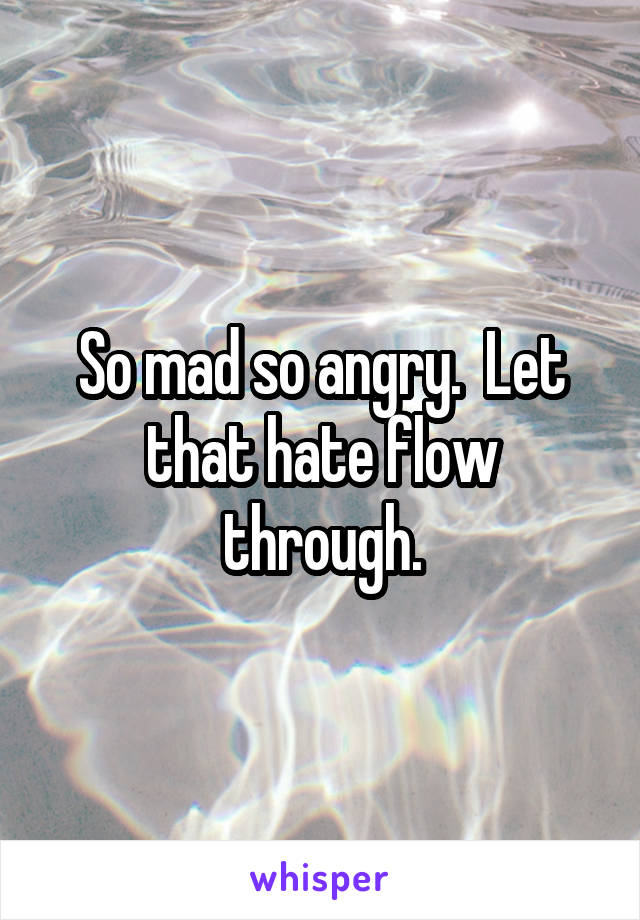 So mad so angry.  Let that hate flow through.