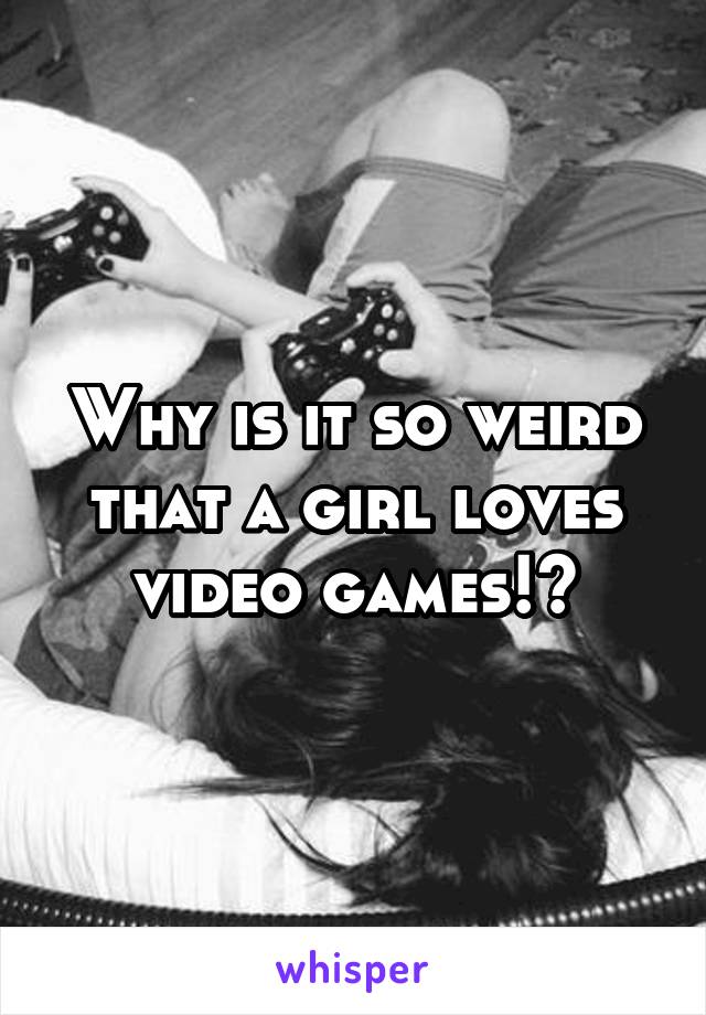 Why is it so weird that a girl loves video games!?