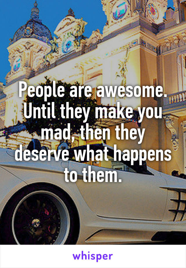 People are awesome. Until they make you mad, then they deserve what happens to them.