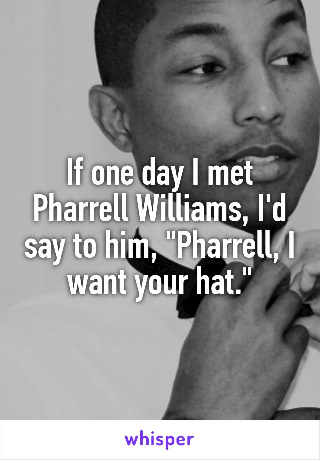 If one day I met Pharrell Williams, I'd say to him, "Pharrell, I want your hat."