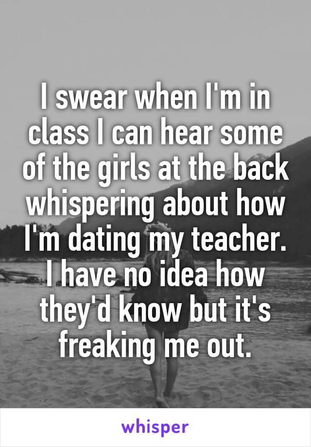 I swear when I'm in class I can hear some of the girls at the back whispering about how I'm dating my teacher. I have no idea how they'd know but it's freaking me out.