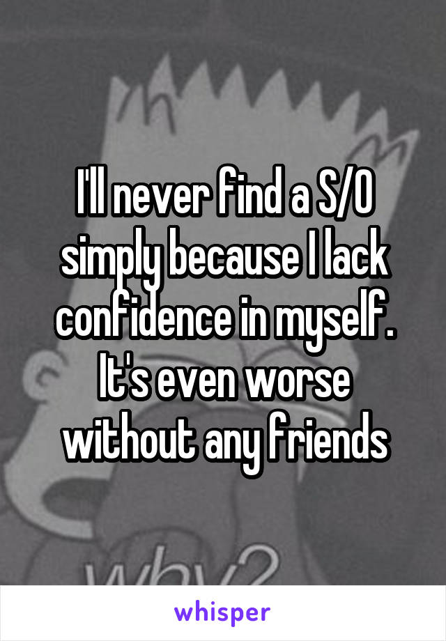 I'll never find a S/O simply because I lack confidence in myself. It's even worse without any friends