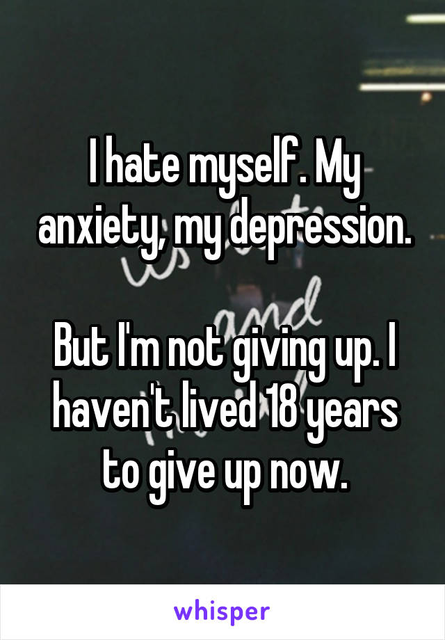 I hate myself. My anxiety, my depression.

But I'm not giving up. I haven't lived 18 years to give up now.