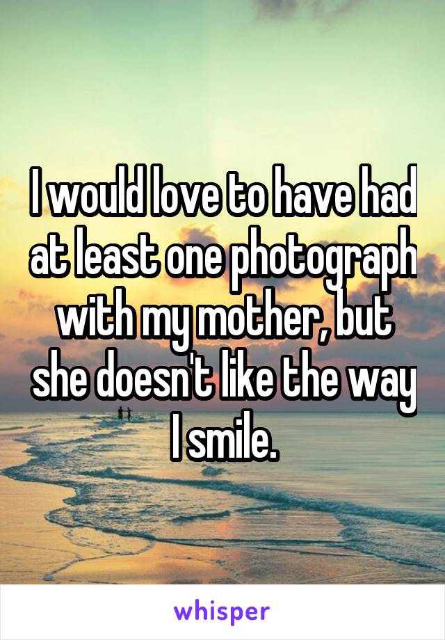 I would love to have had at least one photograph with my mother, but she doesn't like the way I smile.