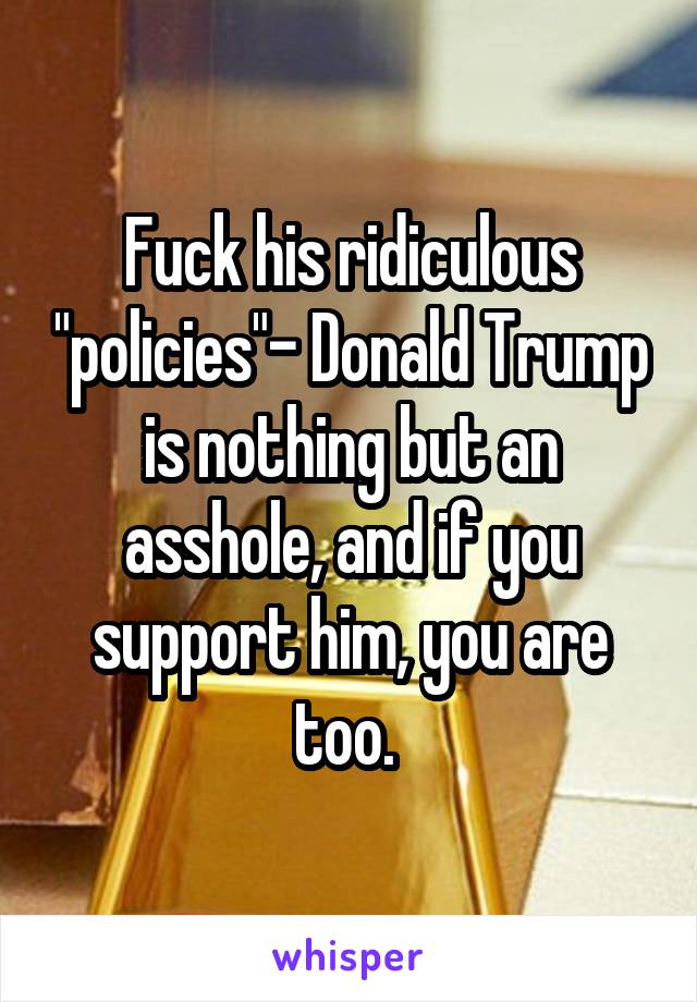 Fuck his ridiculous "policies"- Donald Trump is nothing but an asshole, and if you support him, you are too. 