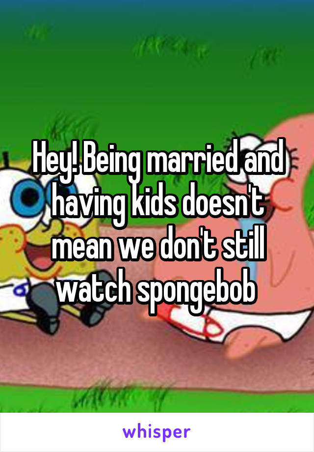 Hey! Being married and having kids doesn't mean we don't still watch spongebob 