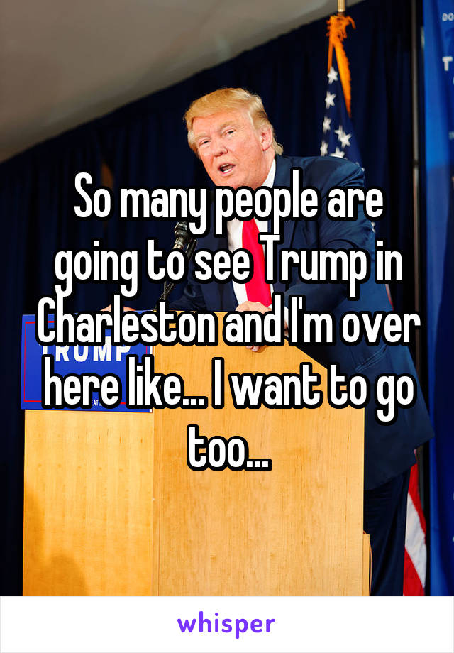 So many people are going to see Trump in Charleston and I'm over here like... I want to go too...