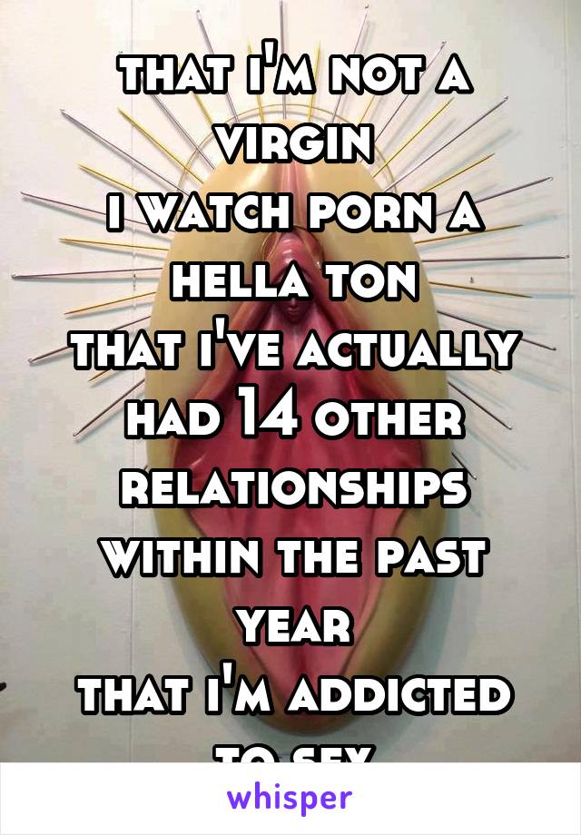 that i'm not a virgin
i watch porn a hella ton
that i've actually had 14 other relationships within the past year
that i'm addicted to sex