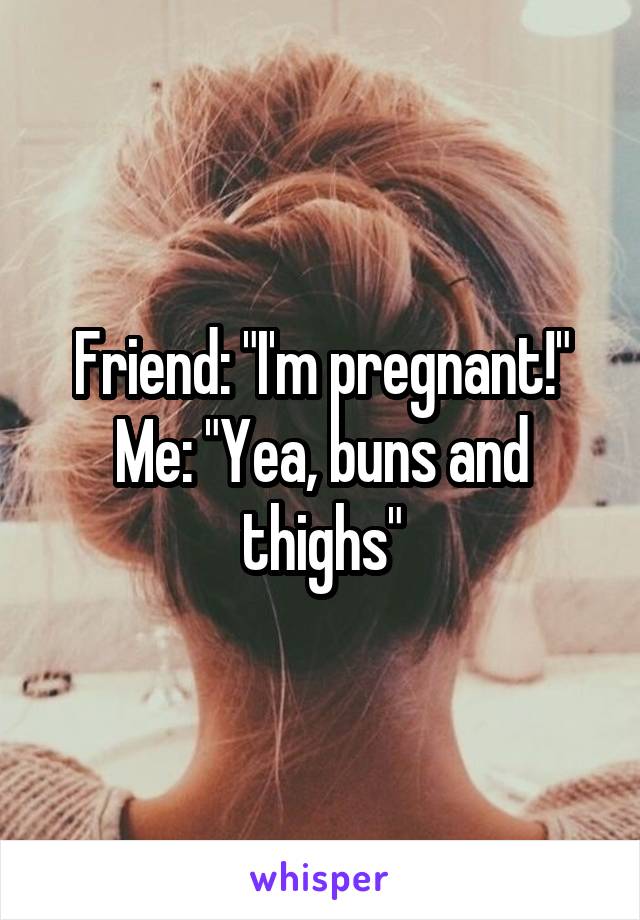 Friend: "I'm pregnant!"
Me: "Yea, buns and thighs"