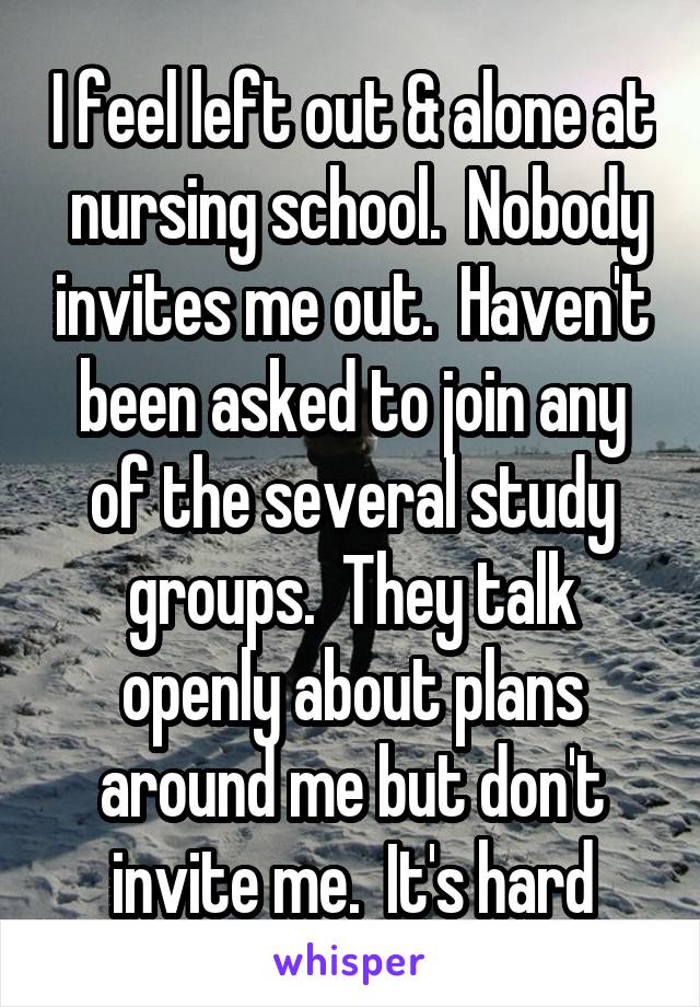 I feel left out & alone at  nursing school.  Nobody invites me out.  Haven't been asked to join any of the several study groups.  They talk openly about plans around me but don't invite me.  It's hard