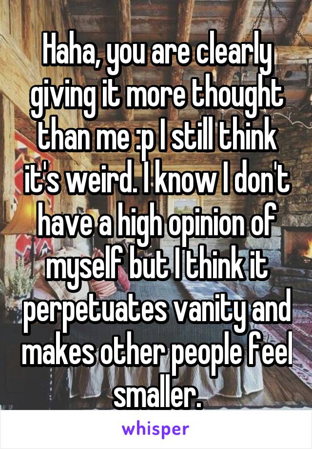 Haha, you are clearly giving it more thought than me :p I still think it's weird. I know I don't have a high opinion of myself but I think it perpetuates vanity and makes other people feel smaller.