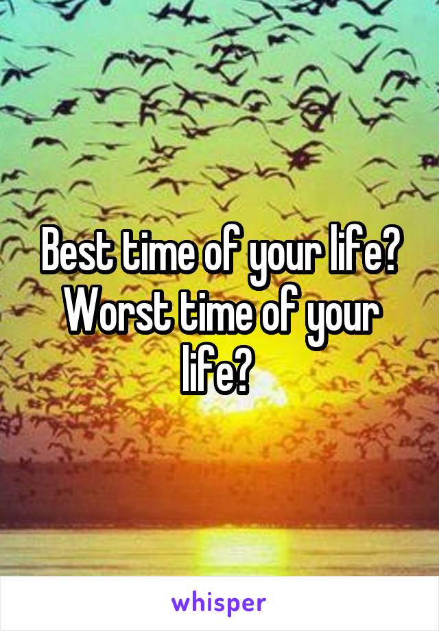 Best time of your life? Worst time of your life? 