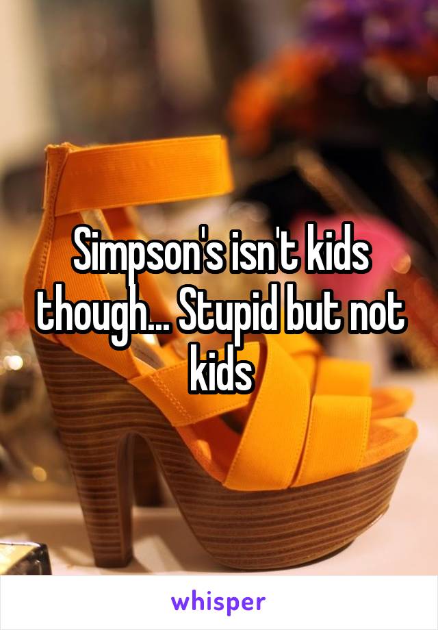 Simpson's isn't kids though... Stupid but not kids