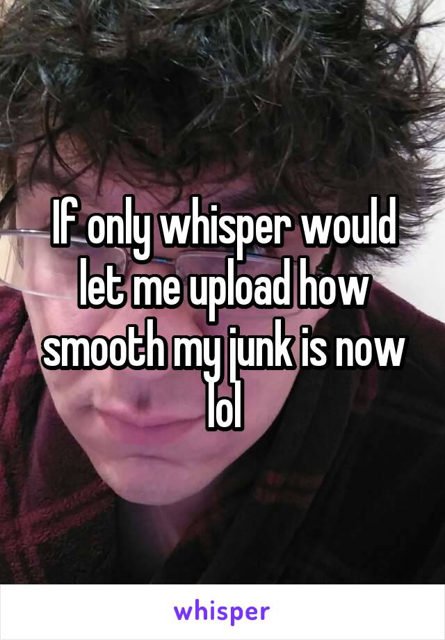 If only whisper would let me upload how smooth my junk is now lol