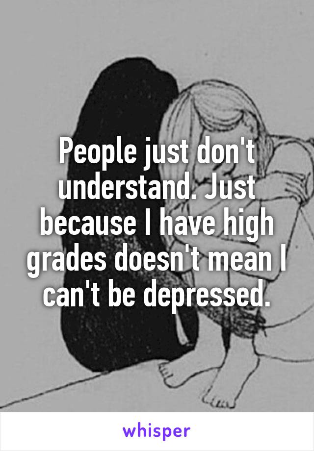 People just don't understand. Just because I have high grades doesn't mean I can't be depressed.