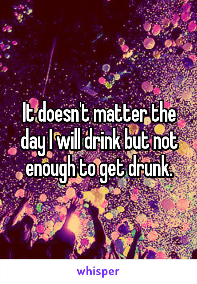 It doesn't matter the day I will drink but not enough to get drunk.