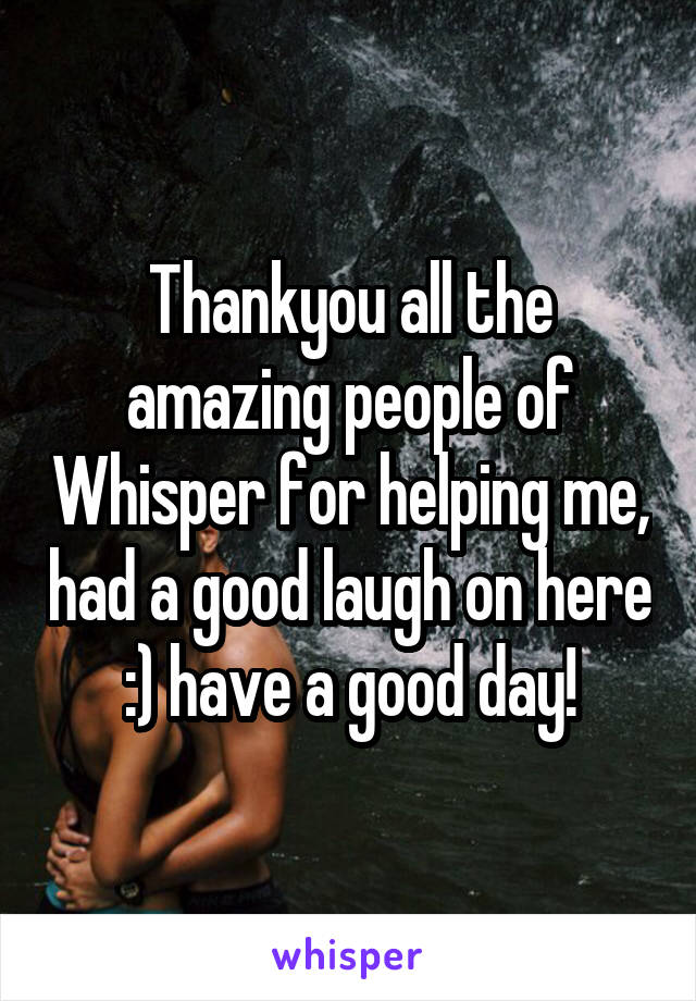 Thankyou all the amazing people of Whisper for helping me, had a good laugh on here :) have a good day!