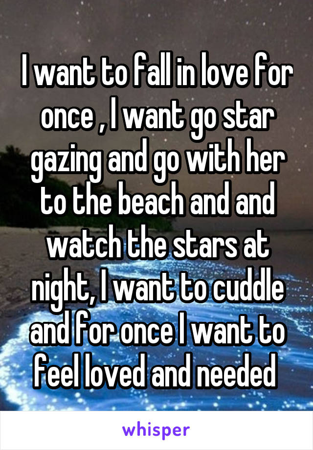 I want to fall in love for once , I want go star gazing and go with her to the beach and and watch the stars at night, I want to cuddle and for once I want to feel loved and needed 