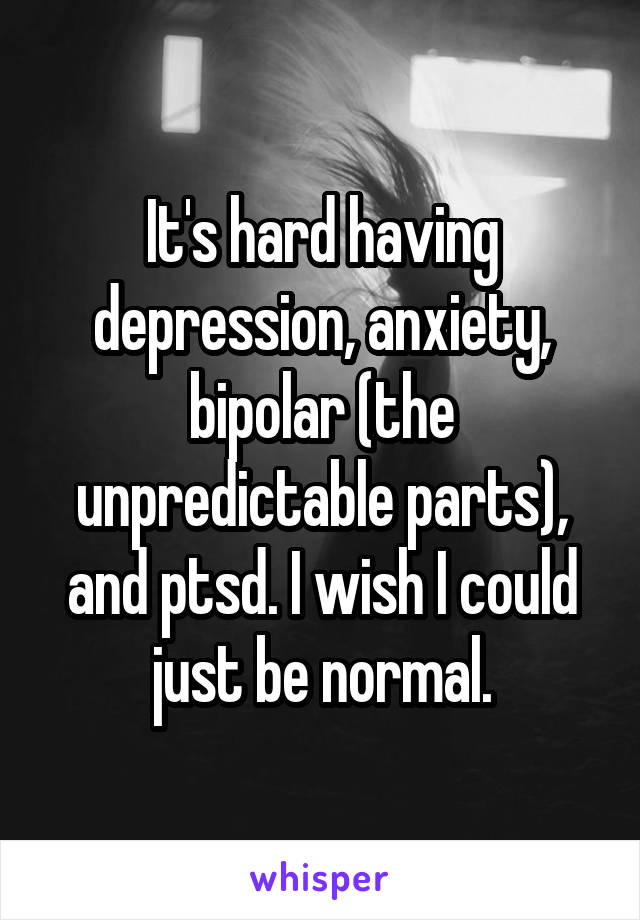 It's hard having depression, anxiety, bipolar (the unpredictable parts), and ptsd. I wish I could just be normal.