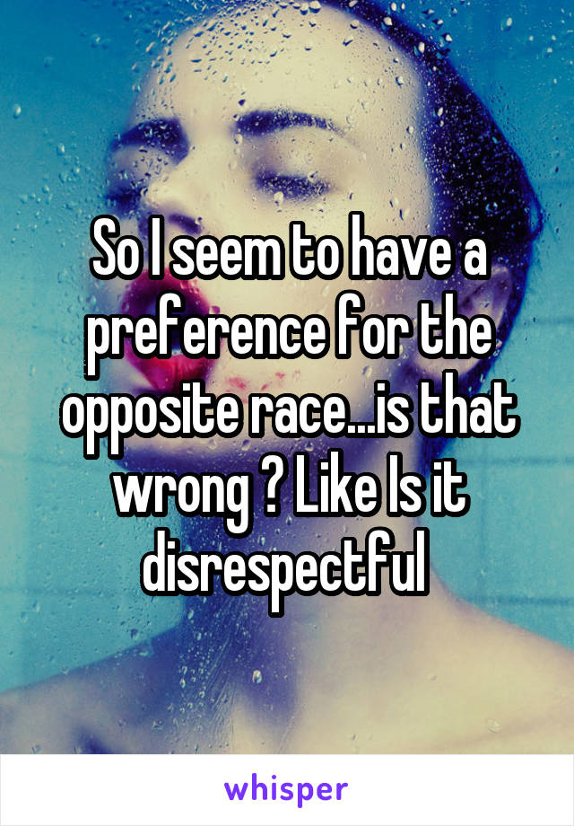 So I seem to have a preference for the opposite race...is that wrong ? Like Is it disrespectful 